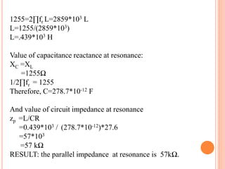 1255=2∏fr L=2859*103 L
L=1255/(2859*103)
L=.439*103 H
Value of capacitance reactance at resonance:
XC =XL
=1255Ω
1/2∏fr = 1255
Therefore, C=278.7*10-12 F
And value of circuit impedance at resonance
zp =L/CR
=0.439*103 / (278.7*10-12)*27.6
=57*103
=57 kΩ
RESULT: the parallel impedance at resonance is 57kΩ.
 