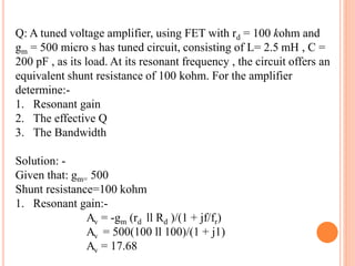 Q: A tuned voltage amplifier, using FET with rd = 100 kohm and
gm = 500 micro s has tuned circuit, consisting of L= 2.5 mH , C =
200 pF , as its load. At its resonant frequency , the circuit offers an
equivalent shunt resistance of 100 kohm. For the amplifier
determine:-
1. Resonant gain
2. The effective Q
3. The Bandwidth
Solution: -
Given that: gm= 500
Shunt resistance=100 kohm
1. Resonant gain:-
Av = -gm (rd ll Rd )/(1 + jf/fr)
Av = 500(100 ll 100)/(1 + j1)
Av = 17.68
 