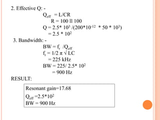 2. Effective Q: -
Qeff = L/CR
R = 100 ll 100
Q = 2.5* 103 /(200*10-12 * 50 * 103)
= 2.5 * 102
3. Bandwidth: -
BW = fr /Qeff
fr = 1/2 π √ LC
= 225 kHz
BW = 225/ 2.5* 102
= 900 Hz
RESULT:
Resonant gain=17.68
Qeff =2.5*102
BW = 900 Hz
 