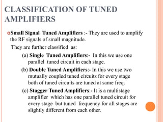 CLASSIFICATION OF TUNED
AMPLIFIERS
Small Signal Tuned Amplifiers :- They are used to amplify
the RF signals of small magnitude.
They are further classified as:
(a) Single Tuned Amplifiers:- In this we use one
parallel tuned circuit in each stage.
(b) Double Tuned Amplifiers:- In this we use two
mutually coupled tuned circuits for every stage
both of tuned circuits are tuned at same freq.
(c) Stagger Tuned Amplifiers:- It is a multistage
amplifier which has one parallel tuned circuit for
every stage but tuned frequency for all stages are
slightly different from each other.
 