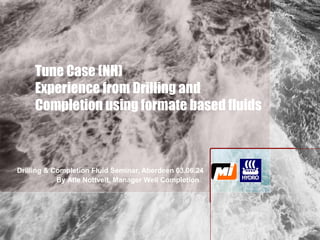 Tune Case (NH)
Experience from Drilling and
Completion using formate based fluids
Drilling & Completion Fluid Seminar, Aberdeen 03.06.24
By Atle Nottveit, Manager Well Completion
 