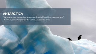 ANTARCTICA
“My phone… is a constant reminder that there is life out there somewhere.”
- Austin H., Field Technician, Australian Antarctic Division
 