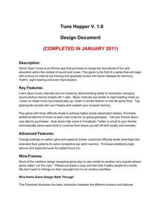 Tune Hopper V. 1.0

                                 Design Document

                   (COMPLETED IN JANUARY 2011)

Description:
Simon Says Tunes is an iPhone app that promises to merge the boundaries of fun and
education within the context of sound and music. This game is the first of a series that will begin
with a focus on interval ear training and gradually evolve into future releases for harmony,
rhythm, sight-reading and even improvisation.

Key Features:
Learn about music intervals and win levels by demonstrating ability to remember changing
sound pitches moving linearly left > right. Music intervals are similar to sight-reading notes up
/ down on sheet music but instead play up / down in similar fashion on the tile game floor. Tap
glowing tile sounds with your fingers and unleash your musical memory .

Play game with three difficulty levels to achieve higher points (description below). Purchase
additional albums of music to learn new tunes for on going gameplay. Tell your friends about
new albums purchases.  Auto share high score to Facebook, Twitter or email to your friends .
Automatically saves each level to continue from where you left off both locally and remotely.

Advanced Features:
Change settings on pattern glow and speed to further customize difficulty levels  download new
extended floor patterns for extra competitive ear pitch memory.  Purchase additional jingle
albums and seasonal tunes for added hours fun.

Wire-Frames:
Much of the interface design excepting game play is very similar to another very popular iphone
game called “cut the rope.” Please purchase a copy and see how it walks people thru levels.
We don’t want to infringe on their copyright but it is an intuitive workflow.

Wire-frame Game Design Walk Through:

This Flowchart illustrates the basic interaction between the different screens and features
 