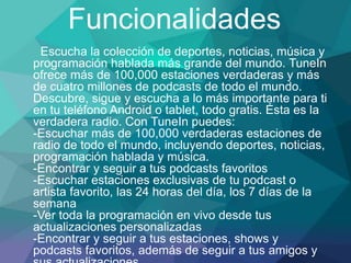 Funcionalidades
Escucha la colección de deportes, noticias, música y
programación hablada más grande del mundo. TuneIn
ofrece más de 100,000 estaciones verdaderas y más
de cuatro millones de podcasts de todo el mundo.
Descubre, sigue y escucha a lo más importante para ti
en tu teléfono Android o tablet, todo gratis. Ésta es la
verdadera radio. Con TuneIn puedes:
-Escuchar más de 100,000 verdaderas estaciones de
radio de todo el mundo, incluyendo deportes, noticias,
programación hablada y música.
-Encontrar y seguir a tus podcasts favoritos
-Escuchar estaciones exclusivas de tu podcast o
artista favorito, las 24 horas del día, los 7 días de la
semana
-Ver toda la programación en vivo desde tus
actualizaciones personalizadas
-Encontrar y seguir a tus estaciones, shows y
podcasts favoritos, además de seguir a tus amigos y
 