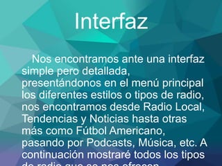 Interfaz
Nos encontramos ante una interfaz
simple pero detallada,
presentándonos en el menú principal
los diferentes estilos o tipos de radio,
nos encontramos desde Radio Local,
Tendencias y Noticias hasta otras
más como Fútbol Americano,
pasando por Podcasts, Música, etc. A
continuación mostraré todos los tipos
 