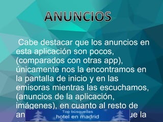 Cabe destacar que los anuncios en
esta aplicación son pocos,
(comparados con otras app),
únicamente nos la encontramos en
la pantalla de inicio y en las
emisoras mientras las escuchamos,
(anuncios de la aplicación,
imágenes), en cuanto al resto de
anuncios dependerán de los que la
 