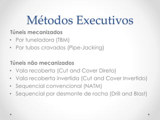 Métodos Executivos
Túneis mecanizados
• Por tuneladora (TBM)
• Por tubos cravados (Pipe-Jacking)
Túneis não mecanizados
• Vala recoberta (Cut and Cover Direto)
• Vala recoberta invertida (Cut and Cover Invertido)
• Sequencial convencional (NATM)
• Sequencial por desmonte de rocha (Drill and Blast)
 