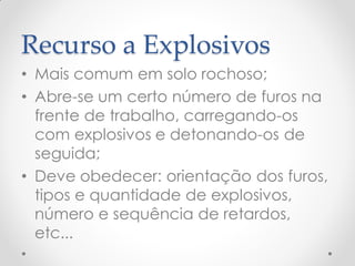 Recurso a Explosivos
• Mais comum em solo rochoso;
• Abre-se um certo número de furos na
frente de trabalho, carregando-os
com explosivos e detonando-os de
seguida;
• Deve obedecer: orientação dos furos,
tipos e quantidade de explosivos,
número e sequência de retardos,
etc...
 