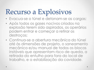 Recurso a Explosivos
• Evacua-se o túnel e detonam-se as cargas;
• Após todos os gases nocivos criados na
explosão terem sido aspirados, os operários
podem entrar e começar a retirar os
destroços;
• Continua-se a abertura mecânica do túnel
até às dimensões de projeto, o saneamento
mecânico e/ou manual de todos os blocos
instáveis que apresentam risco de queda, a
retirada do entulho para fora do local de
trabalho, e a estabilização da cavidade.
 