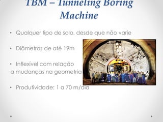 TBM – Tunneling Boring
Machine
• Qualquer tipo de solo, desde que não varie
• Diâmetros de até 19m
• Inflexível com relação
a mudanças na geometria
• Produtividade: 1 a 70 m/dia
 