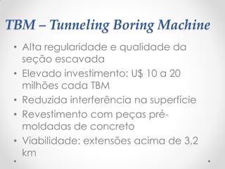 TBM – Tunneling Boring Machine
• Alta regularidade e qualidade da
seção escavada
• Elevado investimento: U$ 10 a 20
milhões cada TBM
• Reduzida interferência na superfície
• Revestimento com peças pré-
moldadas de concreto
• Viabilidade: extensões acima de 3,2
km
 