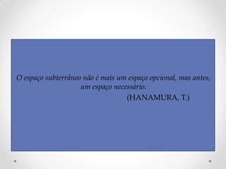 O espaço subterrâneo não é mais um espaço opcional, mas antes,
um espaço necessário.
(HANAMURA, T.)
 