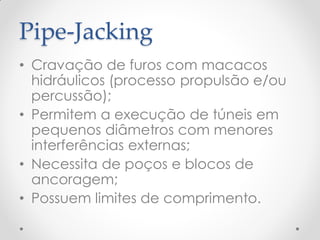 Pipe-Jacking
• Cravação de furos com macacos
hidráulicos (processo propulsão e/ou
percussão);
• Permitem a execução de túneis em
pequenos diâmetros com menores
interferências externas;
• Necessita de poços e blocos de
ancoragem;
• Possuem limites de comprimento.
 