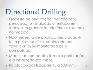 Directional Drilling
• Processo de perfuração (por rotação/
percussão) e instalação orientada em
tubos, sem grandes interferências externas
no maciço;
• Não necessita de poços, a perfuração é
feita pela superfície, controlada por
“joysticks” e/ou monitorada pelo
computador;
• Máquinas compactas fazem a perfuração
e a instalação dos tubos;
• Instalação dos tubos de 15 a 500 mm.
 