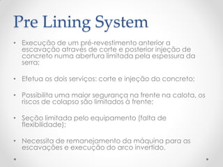 Pre Lining System
• Execução de um pré-revestimento anterior a
escavação através de corte e posterior injeção de
concreto numa abertura limitada pela espessura da
serra;
• Efetua os dois serviços: corte e injeção do concreto;
• Possibilita uma maior segurança na frente na calota, os
riscos de colapso são limitados à frente;
• Seção limitada pelo equipamento (falta de
flexibilidade);
• Necessita de remanejamento da máquina para as
escavações e execução do arco invertido.
 