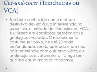 Cut-and-cover (Trincheiras ou
VCA)
• Também conhecido como método
destrutivo devido à sua interferência na
superfície, o método de trincheira, ou VCA,
é utilizado em condições geotécnicas e
geológicas variadas. O recobrimento
costuma ser baixo, de até 20 m de
profundidade, sendo aplicado onde não
há interferência com o sistema viário, ou
onde seja possível desviar o tráfego sem
que isso cause grandes transtornos.
 
