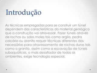 Introdução
As técnicas empregadas para se construir um túnel
dependem das características do material geológico
que a construção vai atravessar. Fazer túneis através
de rochas ou solos moles tais como argila, pedra
calcária ou arenito requer técnicas diferentes das
necessárias para atravessamento de rochas duras tais
como o granito, assim como a escavação de túneis
subaquáticos, o mais desafiador de todos os
ambientes, exige tecnologia especial.
 