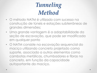 Tunneling
Method
• O método NATM é utilizado com sucesso na
construção de túneis e estações subterrâneas de
grandes dimensões;
• Uma grande vantagem é a adaptabilidade da
seção de escavação, que pode ser modificada
em qualquer ponto
• O NATM consiste na escavação sequencial do
maciço utilizando concreto projetado como
suporte, associado a outros elementos como
cambotas metálicas, chumbadores e fibras no
concreto, em função da capacidade
autoportante do maciço.
 