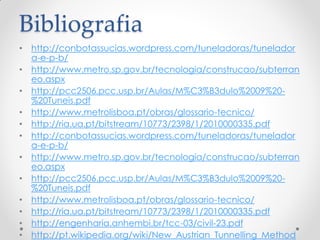 Bibliografia
• http://conbotassucias.wordpress.com/tuneladoras/tunelador
a-e-p-b/
• http://www.metro.sp.gov.br/tecnologia/construcao/subterran
eo.aspx
• http://pcc2506.pcc.usp.br/Aulas/M%C3%B3dulo%2009%20-
%20Tuneis.pdf
• http://www.metrolisboa.pt/obras/glossario-tecnico/
• http://ria.ua.pt/bitstream/10773/2398/1/2010000335.pdf
• http://conbotassucias.wordpress.com/tuneladoras/tunelador
a-e-p-b/
• http://www.metro.sp.gov.br/tecnologia/construcao/subterran
eo.aspx
• http://pcc2506.pcc.usp.br/Aulas/M%C3%B3dulo%2009%20-
%20Tuneis.pdf
• http://www.metrolisboa.pt/obras/glossario-tecnico/
• http://ria.ua.pt/bitstream/10773/2398/1/2010000335.pdf
• http://engenharia.anhembi.br/tcc-03/civil-23.pdf
• http://pt.wikipedia.org/wiki/New_Austrian_Tunnelling_Method
 