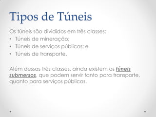 Tipos de Túneis
Os túneis são divididos em três classes:
• Túneis de mineração;
• Túneis de serviços públicos; e
• Túneis de transporte.
Além dessas três classes, ainda existem os túneis
submersos, que podem servir tanto para transporte,
quanto para serviços públicos.
 