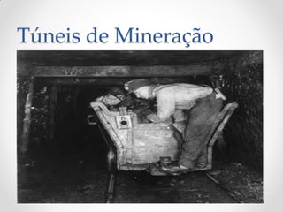 Túneis de Mineração
• São usados durante a extração de minério.
• São feitos com técnicas semelhantes às usadas em
outros tipos de túneis, mas têm custo de
construção menor.
• São túneis de ocupação provisória e por isso não
tem uma construção com critérios tão rigorosos
como os demais.
 