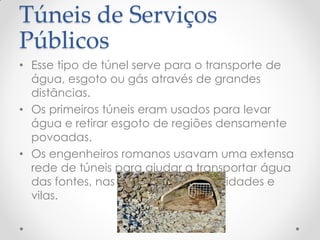 Túneis de Serviços
Públicos
• Esse tipo de túnel serve para o transporte de
água, esgoto ou gás através de grandes
distâncias.
• Os primeiros túneis eram usados para levar
água e retirar esgoto de regiões densamente
povoadas.
• Os engenheiros romanos usavam uma extensa
rede de túneis para ajudar a transportar água
das fontes, nas montanhas, para cidades e
vilas.
 