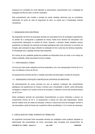 VOLUME IX: 09 - TÚNEIS - Capítulo 15 pag. 10/49 MARÇO/98
espessura em condições de rocha alterada ou decomposta, conjuntamente com a instalação de
pregagens de fibra de vidro, se tal for necessário.
Este procedimento não invalida a tomada de outras medidas adicionais que se considerem
pertinentes do ponto de vista da segurança da obra, ou outras que a Fiscalização entenda
necessárias.
7 - SONDAGENS EXPLORATÓRIAS
Na progressão da frente de escavação deverão ser executados furos de sondagens exploratórias,
no sentido de ir averiguando a qualidade do maciço. Estes furos deverão ser executados com
comprimentos adequados no sentido da frente, devendo o operador destes trabalhos possuir
experiência na detecção de eventuais anomalias geológicas pelo ruído produzido no processo de
furação, pela coloração da água utilizada na realização do furo e pelo tipo de resíduos originados.
A Fiscalização e/ou o geólogo deverão estar presentes.
Em maciço de pior qualidade geotécnica poderão ser efectuados furos por trado, e em maciço de
melhor qualidade, serão executados furos por rotação.
7.1 - PERFURAÇÃO A TRADO
Os furos por trado serão realizados de forma sistemática, com uma sobreposição mínima de 5 m e
com um diâmetro mínimo de 50 mm.
Os equipamentos deverão permitir a medição automática da perfuração e recolha de amostras.
7.2 - SONDAGENS À ROTAÇÃO COM RECOLHA CONTÍNUA DE AMOSTRAS
No atravessamento de zonas rochosas em que se esperem mudanças das características
geológicas e/ou geotécnicas do maciço e sempre que a fiscalização o decidir, serão efectuadas
sondagens à rotação com recolha contínua de amostras. O diâmetro mínimo das amostras deverá
ser de 75 mm.
Estas sondagens deverão ser executadas horizontalmente ou pouco inclinadas e possuir um
comprimento mínimo de 30 m. O equipamento a colocar em obra pelo Adjudicatário, deverá
permitir realizar furos em todas as direcções, embora a maioria dos furos de sondagem venham a
ser executados a partir da frente sob a superfície inferior da abóbada (1 a 2 m acima da nascença).
8 - CIRCULAÇÃO NO TÚNEL DURANTE OS TRABALHOS
As superfícies horizontais finais escavadas deverão ser protegidas contra qualquer desgaste ou
deterioração das propriedades da rocha, provocadas pela circulação dos equipamentos de
 