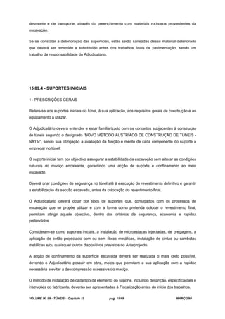 VOLUME IX: 09 - TÚNEIS - Capítulo 15 pag. 11/49 MARÇO/98
desmonte e de transporte, através do preenchimento com materiais rochosos provenientes da
escavação.
Se se constatar a deterioração das superficies, estas serão saneadas desse material deteriorado
que deverá ser removido e substituído antes dos trabalhos finais de pavimentação, sendo um
trabalho da responsabilidade do Adjudicatário.
15.09.4 - SUPORTES INICIAIS
1 - PRESCRIÇÕES GERAIS
Refere-se aos suportes iniciais do túnel, à sua aplicação, aos requisitos gerais de construção e ao
equipamento a utilizar.
O Adjudicatário deverá entender e estar familiarizado com os conceitos subjacentes à construção
de túneis segundo o designado “NOVO MÉTODO AUSTRÍACO DE CONSTRUÇÃO DE TÚNEIS -
NATM”, sendo sua obrigação a avaliação da função e mérito de cada componente do suporte a
empregar no túnel.
O suporte inicial tem por objectivo assegurar a estabilidade da escavação sem alterar as condições
naturais do maciço encaixante, garantindo uma acção de suporte e confinamento ao meio
escavado.
Deverá criar condições de segurança no túnel até à execução do revestimento definitivo e garantir
a estabilização da secção escavada, antes da colocação do revestimento final.
O Adjudicatário deverá optar por tipos de suportes que, conjugados com os processos de
escavação que se propõe utilizar e com a forma como pretenda colocar o revestimento final,
permitam atingir aquele objectivo, dentro dos critérios de segurança, economia e rapidez
pretendidos.
Consideram-se como suportes iniciais, a instalação de microestacas injectadas, de pregagens, a
aplicação de betão projectado com ou sem fibras metálicas, instalação de cintas ou cambotas
metálicas e/ou quaisquer outros dispositivos previstos no Anteprojecto.
A acção de confinamento da superfície escavada deverá ser realizada o mais cedo possível,
devendo o Adjudicatário possuir em obra, meios que permitam a sua aplicação com a rapidez
necessária a evitar a descompressão excessiva do maciço.
O método de instalação de cada tipo de elemento do suporte, incluindo descrição, especificações e
instruções do fabricante, deverão ser apresentadas à Fiscalização antes do início dos trabalhos.
 