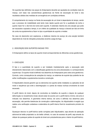 VOLUME IX: 09 - TÚNEIS - Capítulo 15 pag. 12/49 MARÇO/98
Os suportes tipo definidos nas peças do Anteprojecto deverão ser ajustados às condições reais do
maciço, com base nas características geotécnicas da frente de escavação do túnel e dos
resultados obtidos das medidas de convergência em condições similares.
O comportamento do maciço na frente de escavação de um túnel é dependente do tempo, sendo
que o processo de instabilidade será tanto mais rápido quanto pior for a qualidade da rocha e
quanto maior for o vão livre de rocha sem suporte. A extensão máxima de uma secção que pode
ser escavada e apoiada a tempo, é um critério de qualidade do maciço e deverá ser tido em linha
de conta nos ajustamentos a fazer no tipo e quantidade de suporte a instalar.
No caso do desmonte com explosivos, a distância máxima de avanço de uma secção também
dependerá do nível de vibrações produzidas durante a pega de fogo.
2 - DESCRIÇÃO DOS SUPORTES INICIAIS TIPO
O Anteprojecto define os tipos de suporte inicial correspondentes às diferentes zonas geotécnicas.
3 - EXECUÇÃO
O tipo e a quantidade de suporte a ser instalado imediatamente após a escavação está
directamente relacionado com a classificação geotécnica da zona atravessada e o correspondente
suporte tipo. O suporte inicial é definido nos desenhos do Anteprojecto para cada zona geotécnica.
Contudo, como consequência de variações do maciço, os sistemas de suporte tipo poderão ter de
sofrer modificações e ajustamentos durante a construção.
O Adjudicatário deverá garantir que os elementos de suporte serão instalados ou aplicados de tal
modo e sequência que evite a desintegração e a perda de massa rochosa envolvente do túnel
escavado.
O perfil interno do túnel, depois de concluídos os trabalhos de suporte e depois de qualquer
deformação no revestimento inicial, deverá estar de acordo com o perfil interno mínimo, tal como é
indicado nos desenhos. A geometria interna teórica, tal como é definida nos desenhos para
escavação, não permite tolerâncias de construção e deformações. Ao Adjudicatário é exigido que
realize uma verificação cuidadosa e sistemática do perfil interno final do revestimento primário do
túnel.
Quaisquer desvios no perfil teórico serão corrigidos pelo Adjudicatário, seja através da aplicação
adicional de betão projectado ou de betão cofrado, no caso de excesso de perfil, seja através do
refazer de quaisquer partes do suporte do túnel com protuberâncias para o interior do perfil teórico.
 