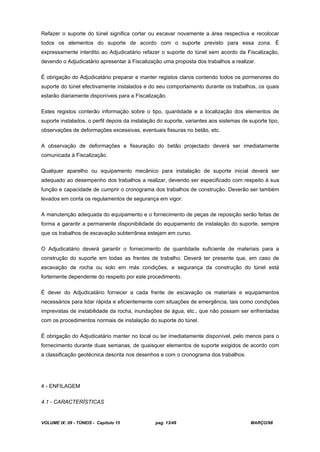 VOLUME IX: 09 - TÚNEIS - Capítulo 15 pag. 13/49 MARÇO/98
Refazer o suporte do túnel significa cortar ou escavar novamente a área respectiva e recolocar
todos os elementos do suporte de acordo com o suporte previsto para essa zona. É
expressamente interdito ao Adjudicatário refazer o suporte do túnel sem acordo da Fiscalização,
devendo o Adjudicatário apresentar à Fiscalização uma proposta dos trabalhos a realizar.
É obrigação do Adjudicatário preparar e manter registos claros contendo todos os pormenores do
suporte do túnel efectivamente instalados e do seu comportamento durante os trabalhos, os quais
estarão diariamente disponíveis para a Fiscalização.
Estes registos conterão informação sobre o tipo, quantidade e a localização dos elementos de
suporte instalados, o perfil depois da instalação do suporte, variantes aos sistemas de suporte tipo,
observações de deformações excessivas, eventuais fissuras no betão, etc.
A observação de deformações e fissuração do betão projectado deverá ser imediatamente
comunicada à Fiscalização.
Qualquer aparelho ou equipamento mecânico para instalação de suporte inicial deverá ser
adequado ao desempenho dos trabalhos a realizar, devendo ser especificado com respeito à sua
função e capacidade de cumprir o cronograma dos trabalhos de construção. Deverão ser também
levados em conta os regulamentos de segurança em vigor.
A manutenção adequada do equipamento e o fornecimento de peças de reposição serão feitas de
forma a garantir a permanente disponibilidade do equipamento de instalação do suporte, sempre
que os trabalhos de escavação subterrânea estejam em curso.
O Adjudicatário deverá garantir o fornecimento de quantidade suficiente de materiais para a
construção do suporte em todas as frentes de trabalho. Deverá ter presente que, em caso de
escavação de rocha ou solo em más condições, a segurança da construção do túnel está
fortemente dependente do respeito por este procedimento.
É dever do Adjudicatário fornecer a cada frente de escavação os materiais e equipamentos
necessários para lidar rápida e eficientemente com situações de emergência, tais como condições
imprevistas de instabilidade da rocha, inundações de água, etc., que não possam ser enfrentadas
com os procedimentos normais de instalação do suporte do túnel.
É obrigação do Adjudicatário manter no local ou ter imediatamente disponível, pelo menos para o
fornecimento durante duas semanas, de quaisquer elementos de suporte exigidos de acordo com
a classificação geotécnica descrita nos desenhos e com o cronograma dos trabalhos.
4 - ENFILAGEM
4.1 - CARACTERÍSTICAS
 