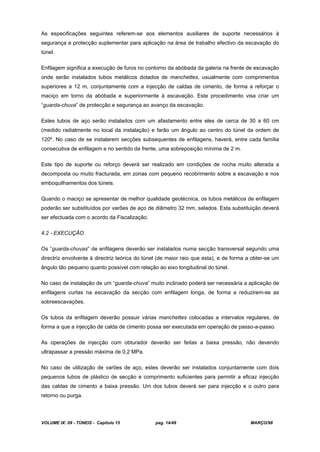 VOLUME IX: 09 - TÚNEIS - Capítulo 15 pag. 14/49 MARÇO/98
As especificações seguintes referem-se aos elementos auxiliares de suporte necessários à
segurança e protecção suplementar para aplicação na área de trabalho efectivo da escavação do
túnel.
Enfilagem significa a execução de furos no contorno da abóbada da galeria na frente de escavação
onde serão instalados tubos metálicos dotados de manchettes, usualmente com comprimentos
superiores a 12 m, conjuntamente com a injecção de caldas de cimento, de forma a reforçar o
maciço em torno da abóbada e superiormente à escavação. Este procedimento visa criar um
“guarda-chuva” de protecção e segurança ao avanço da escavação.
Estes tubos de aço serão instalados com um afastamento entre eles de cerca de 30 a 60 cm
(medido radialmente no local da instalação) e farão um ângulo ao centro do túnel da ordem de
120º. No caso de se instalarem secções subsequentes de enfilagens, haverá, entre cada família
consecutiva de enfilagem e no sentido da frente, uma sobreposição mínima de 2 m.
Este tipo de suporte ou reforço deverá ser realizado em condições de rocha muito alterada a
decomposta ou muito fracturada, em zonas com pequeno recobrimento sobre a escavação e nos
emboquilhamentos dos túneis.
Quando o maciço se apresentar de melhor qualidade geotécnica, os tubos metálicos de enfilagem
poderão ser substituídos por varões de aço de diâmetro 32 mm, selados. Esta substituição deverá
ser efectuada com o acordo da Fiscalização.
4.2 - EXECUÇÃO
Os “guarda-chuvas” de enfilagens deverão ser instalados numa secção transversal segundo uma
directriz envolvente à directriz teórica do túnel (de maior raio que esta), e de forma a obter-se um
ângulo tão pequeno quanto possível com relação ao eixo longitudinal do túnel.
No caso de instalação de um “guarda-chuva” muito inclinado poderá ser necessária a aplicação de
enfilagens curtas na escavação da secção com enfilagem longa, de forma a reduzirem-se as
sobreescavações.
Os tubos da enfilagem deverão possuir várias manchettes colocadas a intervalos regulares, de
forma a que a injecção de calda de cimento possa ser executada em operação de passo-a-passo.
As operações de injecção com obturador deverão ser feitas a baixa pressão, não devendo
ultrapassar a pressão máxima de 0,2 MPa.
No caso de utilização de varões de aço, estes deverão ser instalados conjuntamente com dois
pequenos tubos de plástico de secção e comprimento suficientes para permitir a eficaz injecção
das caldas de cimento a baixa pressão. Um dos tubos deverá ser para injecção e o outro para
retorno ou purga.
 