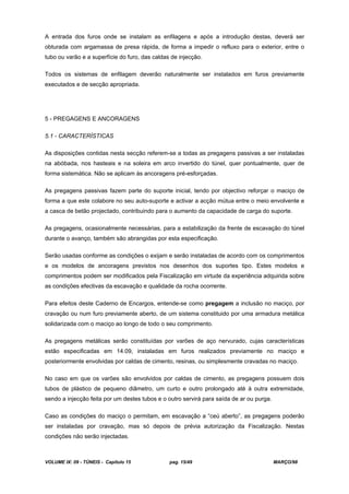 VOLUME IX: 09 - TÚNEIS - Capítulo 15 pag. 15/49 MARÇO/98
A entrada dos furos onde se instalam as enfilagens e após a introdução destas, deverá ser
obturada com argamassa de presa rápida, de forma a impedir o refluxo para o exterior, entre o
tubo ou varão e a superfície do furo, das caldas de injecção.
Todos os sistemas de enfilagem deverão naturalmente ser instalados em furos previamente
executados e de secção apropriada.
5 - PREGAGENS E ANCORAGENS
5.1 - CARACTERÍSTICAS
As disposições contidas nesta secção referem-se a todas as pregagens passivas a ser instaladas
na abóbada, nos hasteais e na soleira em arco invertido do túnel, quer pontualmente, quer de
forma sistemática. Não se aplicam às ancoragens pré-esforçadas.
As pregagens passivas fazem parte do suporte inicial, tendo por objectivo reforçar o maciço de
forma a que este colabore no seu auto-suporte e activar a acção mútua entre o meio envolvente e
a casca de betão projectado, contribuindo para o aumento da capacidade de carga do suporte.
As pregagens, ocasionalmente necessárias, para a estabilização da frente de escavação do túnel
durante o avanço, também são abrangidas por esta especificação.
Serão usadas conforme as condições o exijam e serão instaladas de acordo com os comprimentos
e os modelos de ancoragens previstos nos desenhos dos suportes tipo. Estes modelos e
comprimentos podem ser modificados pela Fiscalização em virtude da experiência adquirida sobre
as condições efectivas da escavação e qualidade da rocha ocorrente.
Para efeitos deste Caderno de Encargos, entende-se como pregagem a inclusão no maciço, por
cravação ou num furo previamente aberto, de um sistema constituido por uma armadura metálica
solidarizada com o maciço ao longo de todo o seu comprimento.
As pregagens metálicas serão constituídas por varões de aço nervurado, cujas características
estão especificadas em 14.09, instaladas em furos realizados previamente no maciço e
posteriormente envolvidas por caldas de cimento, resinas, ou simplesmente cravadas no maciço.
No caso em que os varões são envolvidos por caldas de cimento, as pregagens possuem dois
tubos de plástico de pequeno diâmetro, um curto e outro prolongado até à outra extremidade,
sendo a injecção feita por um destes tubos e o outro servirá para saída de ar ou purga.
Caso as condições do maciço o permitam, em escavação a “ceú aberto”, as pregagens poderão
ser instaladas por cravação, mas só depois de prévia autorização da Fiscalização. Nestas
condições não serão injectadas.
 