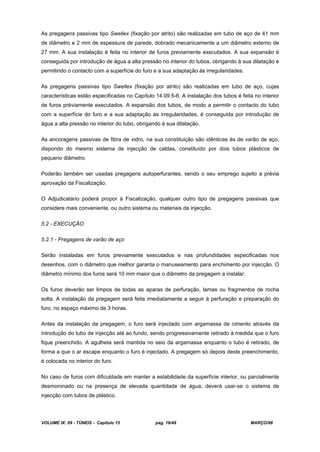 VOLUME IX: 09 - TÚNEIS - Capítulo 15 pag. 16/49 MARÇO/98
As pregagens passivas tipo Swellex (fixação por atrito) são realizadas em tubo de aço de 41 mm
de diâmetro e 2 mm de espessura de parede, dobrado mecanicamente a um diâmetro externo de
27 mm. A sua instalação é feita no interior de furos previamente executados. A sua expansão é
conseguida por introdução de água a alta pressão no interior do tubos, obrigando à sua dilatação e
permitindo o contacto com a superfície do furo e a sua adaptação às irregularidades.
As pregagens passivas tipo Swellex (fixação por atrito) são realizadas em tubo de aço, cujas
características estão especificadas no Capítulo 14.09.5-6. A instalação dos tubos é feita no interior
de furos préviamente executados. A expansão dos tubos, de modo a permitir o contacto do tubo
com a superfície do furo e a sua adaptação às irregularidades, é conseguida por introdução de
água a alta pressão no interior do tubo, obrigando à sua dilatação.
As ancoragens passivas de fibra de vidro, na sua constituição são idênticas às de varão de aço,
dispondo do mesmo sistema de injecção de caldas, constituído por dois tubos plásticos de
pequeno diâmetro.
Poderão também ser usadas pregagens autoperfurantes, sendo o seu emprego sujeito a prévia
aprovação da Fiscalização.
O Adjudicatário poderá propor à Fiscalização, qualquer outro tipo de pregagens passivas que
considere mais conveniente, ou outro sistema ou materiais de injecção.
5.2 - EXECUÇÃO
5.2.1 - Pregagens de varão de aço
Serão instaladas em furos previamente executados e nas profundidades especificadas nos
desenhos, com o diâmetro que melhor garanta o manuseamento para enchimento por injecção. O
diâmetro mínimo dos furos será 10 mm maior que o diâmetro da pregagem a instalar.
Os furos deverão ser limpos de todas as aparas de perfuração, lamas ou fragmentos de rocha
solta. A instalação da pregagem será feita imediatamente a seguir à perfuração e preparação do
furo, no espaço máximo de 3 horas.
Antes da instalação da pregagem, o furo será injectado com argamassa de cimento através da
introdução do tubo de injecção até ao fundo, sendo progressivamente retirado à medida que o furo
fique preenchido. A agulheta será mantida no seio da argamassa enquanto o tubo é retirado, de
forma a que o ar escape enquanto o furo é injectado. A pregagem só depois deste preenchimento,
é colocada no interior do furo.
No caso de furos com dificuldade em manter a estabilidade da superfície interior, ou parcialmente
desmoronado ou na presença de elevada quantidade de água, deverá usar-se o sistema de
injecção com tubos de plástico.
 
