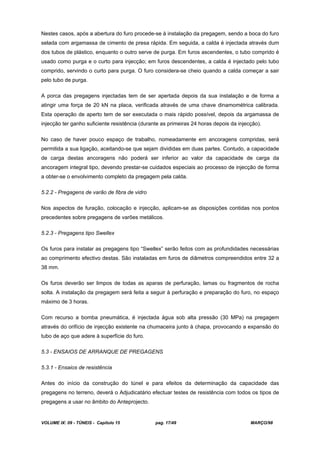 VOLUME IX: 09 - TÚNEIS - Capítulo 15 pag. 17/49 MARÇO/98
Nestes casos, após a abertura do furo procede-se à instalação da pregagem, sendo a boca do furo
selada com argamassa de cimento de presa rápida. Em seguida, a calda é injectada através dum
dos tubos de plástico, enquanto o outro serve de purga. Em furos ascendentes, o tubo comprido é
usado como purga e o curto para injecção; em furos descendentes, a calda é injectado pelo tubo
comprido, servindo o curto para purga. O furo considera-se cheio quando a calda começar a sair
pelo tubo de purga.
A porca das pregagens injectadas tem de ser apertada depois da sua instalação e de forma a
atingir uma força de 20 kN na placa, verificada através de uma chave dinamométrica calibrada.
Esta operação de aperto tem de ser executada o mais rápido possível, depois da argamassa de
injecção ter ganho suficiente resistência (durante as primeiras 24 horas depois da injecção).
No caso de haver pouco espaço de trabalho, nomeadamente em ancoragens compridas, será
permitida a sua ligação, aceitando-se que sejam divididas em duas partes. Contudo, a capacidade
de carga destas ancoragens não poderá ser inferior ao valor da capacidade de carga da
ancoragem integral tipo, devendo prestar-se cuidados especiais ao processo de injecção de forma
a obter-se o envolvimento completo da pregagem pela calda.
5.2.2 - Pregagens de varão de fibra de vidro
Nos aspectos de furação, colocação e injecção, aplicam-se as disposições contidas nos pontos
precedentes sobre pregagens de varões metálicos.
5.2.3 - Pregagens tipo Swellex
Os furos para instalar as pregagens tipo “Swellex” serão feitos com as profundidades necessárias
ao comprimento efectivo destas. São instaladas em furos de diâmetros compreendidos entre 32 a
38 mm.
Os furos deverão ser limpos de todas as aparas de perfuração, lamas ou fragmentos de rocha
solta. A instalação da pregagem será feita a seguir à perfuração e preparação do furo, no espaço
máximo de 3 horas.
Com recurso a bomba pneumática, é injectada água sob alta pressão (30 MPa) na pregagem
através do orifício de injecção existente na chumaceira junto à chapa, provocando a expansão do
tubo de aço que adere à superfície do furo.
5.3 - ENSAIOS DE ARRANQUE DE PREGAGENS
5.3.1 - Ensaios de resistência
Antes do início da construção do túnel e para efeitos da determinação da capacidade das
pregagens no terreno, deverá o Adjudicatário efectuar testes de resistência com todos os tipos de
pregagens a usar no âmbito do Anteprojecto.
 