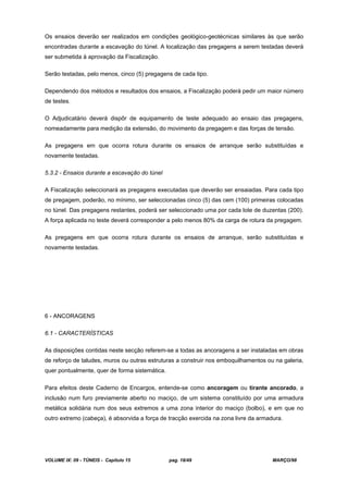 VOLUME IX: 09 - TÚNEIS - Capítulo 15 pag. 18/49 MARÇO/98
Os ensaios deverão ser realizados em condições geológico-geotécnicas similares às que serão
encontradas durante a escavação do túnel. A localização das pregagens a serem testadas deverá
ser submetida à aprovação da Fiscalização.
Serão testadas, pelo menos, cinco (5) pregagens de cada tipo.
Dependendo dos métodos e resultados dos ensaios, a Fiscalização poderá pedir um maior número
de testes.
O Adjudicatário deverá dispôr de equipamento de teste adequado ao ensaio das pregagens,
nomeadamente para medição da extensão, do movimento da pregagem e das forças de tensão.
As pregagens em que ocorra rotura durante os ensaios de arranque serão substituídas e
novamente testadas.
5.3.2 - Ensaios durante a escavação do túnel
A Fiscalização seleccionará as pregagens executadas que deverão ser ensaiadas. Para cada tipo
de pregagem, poderão, no mínimo, ser seleccionadas cinco (5) das cem (100) primeiras colocadas
no túnel. Das pregagens restantes, poderá ser seleccionado uma por cada lote de duzentas (200).
A força aplicada no teste deverá corresponder a pelo menos 80% da carga de rotura da pregagem.
As pregagens em que ocorra rotura durante os ensaios de arranque, serão substituídas e
novamente testadas.
6 - ANCORAGENS
6.1 - CARACTERÍSTICAS
As disposições contidas neste secção referem-se a todas as ancoragens a ser instaladas em obras
de reforço de taludes, muros ou outras estruturas a construir nos emboquilhamentos ou na galeria,
quer pontualmente, quer de forma sistemática.
Para efeitos deste Caderno de Encargos, entende-se como ancoragem ou tirante ancorado, a
inclusão num furo previamente aberto no maciço, de um sistema constituído por uma armadura
metálica solidária num dos seus extremos a uma zona interior do maciço (bolbo), e em que no
outro extremo (cabeça), é absorvida a força de tracção exercida na zona livre da armadura.
 
