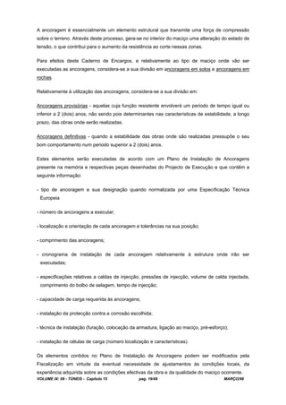 VOLUME IX: 09 - TÚNEIS - Capítulo 15 pag. 19/49 MARÇO/98
A ancoragem é essencialmente um elemento estrutural que transmite uma força de compressão
sobre o terreno. Através deste processo, gera-se no interior do maciço uma alteração do estado de
tensão, o que contribui para o aumento da resistência ao corte nessas zonas.
Para efeitos deste Caderno de Encargos, e relativamente ao tipo de maciço onde vão ser
executadas as ancoragens, considera-se a sua divisão em ancoragens em solos e ancoragens em
rochas.
Relativamente à utilização das ancoragens, considera-se a sua divisão em:
Ancoragens provisórias - aquelas cuja função resistente envolverá um periodo de tempo igual ou
inferior a 2 (dois) anos, não sendo pois determinantes nas características de estabilidade, a longo
prazo, das obras onde serão realizadas.
Ancoragens definitivas - quando a estabilidade das obras onde são realizadas pressupõe o seu
bom comportamento num periodo superior a 2 (dois) anos.
Estes elementos serão executadas de acordo com um Plano de Instalação de Ancoragens
presente na memória e respectivas peças desenhadas do Projecto de Execução e que contêm a
seguinte informação:
- tipo de ancoragem e sua designação quando normalizada por uma Específicação Técnica
Europeia
- número de ancoragens a executar;
- localização e orientação de cada ancoragem e tolerâncias na sua posição;
- comprimento das ancoragens;
- cronograma de instalação de cada ancoragem relativamente à estrutura onde irão ser
executadas;
- especificações relativas a caldas de injecção, pressões de injecção, volume de calda injectada,
comprimento do bolbo de selagem, tempo de injecção;
- capacidade de carga requerida às ancoragens;
- instalação da protecção contra a corrosão escolhida;
- técnica de instalação (furação, colocação da armadura, ligação ao maciço, pré-esforço);
- instalação de células de carga (número localização e características).
Os elementos contidos no Plano de Instalação de Ancoragens podem ser modificados pela
Fiscalização em virtude da eventual necessidade de ajustamentos às condições locais, da
experiência adquirida sobre as condições efectivas da obra e da qualidade do maciço ocorrente.
 