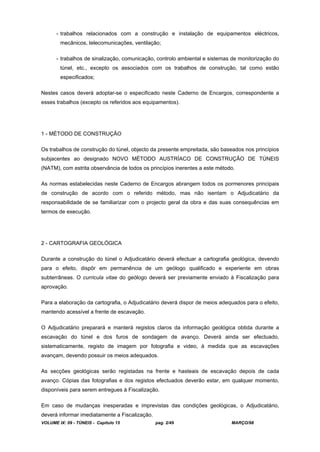 VOLUME IX: 09 - TÚNEIS - Capítulo 15 pag. 2/49 MARÇO/98
- trabalhos relacionados com a construção e instalação de equipamentos eléctricos,
mecânicos, telecomunicações, ventilação;
- trabalhos de sinalização, comunicação, controlo ambiental e sistemas de monitorização do
túnel, etc., excepto os associados com os trabalhos de construção, tal como estão
especificados;
Nestes casos deverá adoptar-se o especificado neste Caderno de Encargos, correspondente a
esses trabalhos (excepto os referidos aos equipamentos).
1 - MÉTODO DE CONSTRUÇÃO
Os trabalhos de construção do túnel, objecto da presente empreitada, são baseados nos princípios
subjacentes ao designado NOVO MÉTODO AUSTRÍACO DE CONSTRUÇÃO DE TÚNEIS
(NATM), com estrita observância de todos os princípios inerentes a este método.
As normas estabelecidas neste Caderno de Encargos abrangem todos os pormenores principais
de construção de acordo com o referido método, mas não isentam o Adjudicatário da
responsabilidade de se familiarizar com o projecto geral da obra e das suas consequências em
termos de execução.
2 - CARTOGRAFIA GEOLÓGICA
Durante a construção do túnel o Adjudicatário deverá efectuar a cartografia geológica, devendo
para o efeito, dispôr em permanência de um geólogo qualificado e experiente em obras
subterrâneas. O curricula vitae do geólogo deverá ser previamente enviado à Fiscalização para
aprovação.
Para a elaboração da cartografia, o Adjudicatário deverá dispor de meios adequados para o efeito,
mantendo acessível a frente de escavação.
O Adjudicatário preparará e manterá registos claros da informação geológica obtida durante a
escavação do túnel e dos furos de sondagem de avanço. Deverá ainda ser efectuado,
sistematicamente, registo de imagem por fotografia e video, à medida que as escavações
avançam, devendo possuir os meios adequados.
As secções geológicas serão registadas na frente e hasteais de escavação depois de cada
avanço. Cópias das fotografias e dos registos efectuados deverão estar, em qualquer momento,
disponíveis para serem entregues à Fiscalização.
Em caso de mudanças inesperadas e imprevistas das condições geológicas, o Adjudicatário,
deverá informar imediatamente a Fiscalização.
 