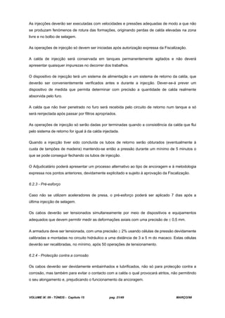 VOLUME IX: 09 - TÚNEIS - Capítulo 15 pag. 21/49 MARÇO/98
As injecções deverão ser executadas com velocidades e pressões adequadas de modo a que não
se produzam fenómenos de rotura das formações, originando perdas de calda elevadas na zona
livre e no bolbo de selagem.
As operações de injecção só devem ser iniciadas após autorização expressa da Fiscalização.
A calda de injecção será conservada em tanques permanentemente agitados e não deverá
apresentar quaisquer impurezas no decorrer dos trabalhos.
O dispositivo de injecção terá um sistema de alimentação e um sistema de retorno da calda, que
deverão ser convenientemente verificados antes e durante a injecção. Dever-se-á prever um
dispositivo de medida que permita determinar com precisão a quantidade de calda realmente
absorvida pelo furo.
A calda que não tiver penetrado no furo será recebida pelo circuito de retorno num tanque e só
será reinjectada após passar por filtros apropriados.
As operações de injecção só serão dadas por terminadas quando a consistência da calda que flui
pelo sistema de retorno for igual à da calda injectada.
Quando a injecção tiver sido concluída os tubos de retorno serão obturados (eventualmente à
custa de tampões de madeira) mantendo-se então a pressão durante um mínimo de 5 minutos o
que se pode conseguir fechando os tubos de injecção.
O Adjudicatário poderá apresentar um processo alternativo ao tipo de ancoragem e à metodologia
expressa nos pontos anteriores, devidamente explicitado e sujeito à aprovação da Fiscalização.
6.2.3 - Pré-esforço
Caso não se utilizem aceleradores de presa, o pré-esforço poderá ser aplicado 7 dias após a
última injecção de selagem.
Os cabos deverão ser tensionados simultaneamente por meio de dispositivos e equipamentos
adequados que devem permitir medir as deformações axiais com uma precisão de 0,5 mm.
A armadura deve ser tensionada, com uma precisão 2% usando células de pressão devidamente
calibradas e montadas no circuito hidráulico a uma distância de 3 a 5 m do macaco. Estas células
deverão ser recalibradas, no mínimo, após 50 operações de tensionamento.
6.2.4 - Protecção contra a corrosão
Os cabos deverão ser devidamente embainhados e lubrificados, não só para protecção contra a
corrosão, mas também para evitar o contacto com a calda o qual provocará atritos, não permitindo
o seu alongamento e, prejudicando o funcionamento da ancoragem.
 