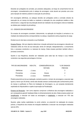 VOLUME IX: 09 - TÚNEIS - Capítulo 15 pag. 22/49 MARÇO/98
Deverão ser protegidos de corrosão, por produtos adequados, ao longo do comprimento livre de
ancoragem, nomeadamente junto à cabeça da ancoragem, onde deverá ser prevista uma zona
para injecção de material, posterior à execução do pré-esforço.
Em ancoragens definitivas, as cabeças deverão ser protegidas contra a corrosão através da
execução de um maciço de betão ou mediante a colocação de uma campânula metálica e óleo
anticorrosivo; o segundo tipo de protecção deverá ser realizado nas ancoragens onde se instalarão
as células para medição do pré-esforço.
6.3 - ENSAIOS EM ANCORAGENS
Os ensaios de ancoragens consistem, básicamente, na aplicação de tracções à armadura e na
medição dos deslocamentos correspondentes na cabeça, respeitando certos programas de carga.
Dividem-se em dois tipos consoante a sua finalidade:
Ensaios Prévios - têm por objectivo determinar a tracção admissível nas ancoragens e deverão ser
realizados antes do início da sua execução, tendo em atenção, designadamente, o comprimento
livre, o processo construtivo e a natureza do maciço. Estes ensaios permitem também afinar o
processo construtivo.
Quanto à sua frequência, deverão ser realizados para cada tipo de maciço e (ou) método
construtivo nas seguintes percentagens mínimas:
TIPO DE ANCORAGENS VIDA ÚTIL CONSEQUÊNCIAS DA
ROTURA
% DE ENSAIOS
PRÉVIOS
Definitivas 2 anos - 2
Provisórias 2 anos Graves 2
Provisórias 2 anos Aceitáveis 1
Poderá prescindir-se da sua realização, somente quando o número de ancoragens a executar seja
igual ou menor que 30 (trinta), sendo esta decisão sempre condicionada pelo conhecimento prévio
do maciço e justificada no Plano de Instalação de Ancoragens, ou, por proposta devidamente
explicitada do Adjudicatário e sujeita à aprovação da Fiscalização.
Ensaios de Recepção - tem como objectivo comprovar a eficiência das ancoragens realizadas e
por consequência garantir hipóteses feitas no dimensionamento da obra. Estes ensaios podem ser
simplificados, a executar em todas as ancoragens, e detalhados, a executar em 15% das
ancoragens realizadas.
Quando, pelas razões explicitadas no ponto anterior, se prescindir da realização de ensaios
prévios, a frequência dos ensaios de recepção detalhados a executar nas ancoragens realizadas
será de 30%.
 