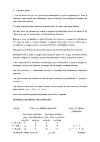 VOLUME IX: 09 - TÚNEIS - Capítulo 15 pag. 23/49 MARÇO/98
6.3.1 - Ensaios prévios
O local de ensaio terá que ter características semelhantes à zona de implantação do muro. A
localização deste ensaio será seleccionada pela Fiscalização. As ancoragens ensaiadas não
fazem parte das instaladas.
Durante o ensaio prévio será efectuada a caracterização do maciço na zona de selagem.
Para este efeito, os processos de furação e equipamento disponível a utilizar nos últimos 3 a 5
metros devem ser tais que permitam a recolha de tarolos do maciço.
Quando se previr a instalação de células de carga, pelo menos, um ensaio prévio será realizado
com célula de carga e o macaco hidráulico a utilizado, deverá ser o mesmo a utilizar para a
execução das ancoragens. Assim o ensaio permitirá aferir a calibração do macaco.
Para que o Ensaio Prévio seja representativo deverá obedecer às seguintes recomendações:
i) O comprimento do bolbo de selagem da ancoragem a testar deve ser igual ao comprimento dos
bolbos de selagem das ancoragens que vão ser instaladas na estrutura de suporte a construir;
ii) As características de resistência das formações que envolvem tanto o bolbo de selagem da
ancoragem a testar, como os bolbos de selagem das ancoragens, devem ser similares;
iii) A tracção máxima, TM, a desenvolver durante o Ensaio Prévio deve obedecer aos dois critérios
seguintes:
- ser igual ou menor que noventa por cento da tracção limite de proporcionalidade, TL, do aço (i.e.
TM 0,9 TL);
- ser menor que duas vezes a tracção de serviço nas ancoragens, TS, mas maior que, uma vez e
meia o valor de TS (i.e. 1,5 TS TM 2,0 TS).
iv) Os patamares de carga previstos para este ensaio são os seguintes:
Patamares de carga previstos para o Ensaio Prévio
FORÇA TEMPO NO PATAMAR (MINUTOS) CICLO DE CARGA
DESCARGA
Ancoragens provisórias_ Ancoragens definitivas_
solos
coesivos
solos não coesivos
ou rochas
solos
coesivos
solos não coesivos
ou rochas
T0 = 0,10 TL 0 0 0 0
T1 = 0,30 TL t 5 30 15 T0 - T1 - T0
T2 = 0,40 TL t 5 30 15 T0 - T1 - T2 - T1 - T0
 