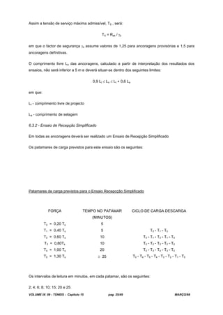 VOLUME IX: 09 - TÚNEIS - Capítulo 15 pag. 25/49 MARÇO/98
Assim a tensão de serviço máxima admissível, TS , será:
TS = Rak / s
em que o factor de segurança s assume valores de 1,25 para ancoragens provisórias e 1,5 para
ancoragens defínitivas.
O comprimento livre Lo das ancoragens, calculado a partir de interpretação dos resultados dos
ensaios, não será inferior a 5 m e deverá situar-se dentro dos seguintes limites:
0,9 Lt Lo Lt + 0,6 La
em que:
Lt - comprimento livre de projecto
La - comprimento de selagem
6.3.2 - Ensaio de Recepção Simplificado
Em todas as ancoragens deverá ser realizado um Ensaio de Recepção Simplificado
Os patamares de carga previstos para este ensaio são os seguintes:
Patamares de carga previstos para o Ensaio Recepcção Simplificado
FORÇA TEMPO NO PATAMAR
(MINUTOS)
CICLO DE CARGA DESCARGA
T0 = 0,20 Ts 5
T1 = 0,40 Ts 5 T0 - T1 - T0
T2 = 0,60 Ts 10 T0 - T1 - T2 - T1 - T0
T3 = 0,80Ts 10 T0 - T2 - T3 - T2 - T0
T4 = 1,00 Ts 20 T0 - T3 - T4 - T3 - T0
T5 = 1,30 Ts 25 T0 - T4 - T5 - T4 - T3 - T2 - T1 - T0
Os intervalos de leitura em minutos, em cada patamar, são os seguintes:
2; 4; 6; 8; 10; 15; 20 e 25.
 