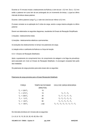 VOLUME IX: 09 - TÚNEIS - Capítulo 15 pag. 26/49 MARÇO/98
Durante os 15 minutos iniciais o deslocamento de fluência, df tem de ser 0,2 mm. Se df 0,2 mm
então o patamar em curso tem de ser prolongado de um incremento de tempo, t igual ao último
intervalo de leitura desse patamar.
Durante o último patamar (carga TM), o valor de df terá de ser inferior a 0,2 mm.
O ensaio consiste na na aplicação de 5 ciclos de carga, sendo a carga máxima atingida no último
patamar.
Devem ser elaborados os seguintes diagramas, resultantes do Ensaio de Recepção Simplificado:
i) tracções - deslocamentos totais;
ii) tracções - deslocamentos elásticos e permanentes;
iii) evoluções dos deslocamentos no tempo nos patamares de carga;
iv) relação entre o coeficiente de fluência e a força de tracção
6.3.3 - Ensaios de Recepção Detalhados
Após o ajustamento do comprimento livre, do comprimento de selagem e da folga de pré-esforço
será executado em nível um Ensaio de Recepção Detalhado. A ancoragem ensaiada fará parte
das instaladas.
Os patamares de carga previstos para este ensaio são os seguintes:
Patamares de carga previstos para o Ensaio Recepcção Detalhado
FORÇA TEMPO NO PATAMAR
(MINUTOS)
CICLO DE CARGA DESCARGA
T0 = 0,50 Ts 15
T1 = 0,75 Ts 15 T0 - T1 - T0
T2 = 0,90 Ts 30 T0 - T1 - T2 - T1 - T0
T3 = 1,0 Ts 60 T0 - T2 - T3 - T2 - T0
T4 = 1,25 Ts 60 T0 - T3 - T4 - T3 - T0
T5 = 1,50 Ts 120 T0 - T4 - T5 - T4 - T3 - T2 - T1 - T0
Os intervalos de leitura em minutos são os seguintes:
2; 4; 6; 8; 10; 15; 20; 25; 30; 45; 60; 90 e 120
 