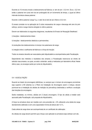 VOLUME IX: 09 - TÚNEIS - Capítulo 15 pag. 27/49 MARÇO/98
Durante os 15 minutos iniciais o deslocamento de fluência, df tem de ser 0,2 mm. Se df 0,2 mm
então o patamar em curso tem de ser prolongado de um incremento de tempo, t igual ao último
intervalo de leitura desse patamar.
Durante o último patamar (carga TM), o valor de df terá de ser inferior a 0,2 mm.
O ensaio consiste na na aplicação de 5 ciclos necessários de carga e descarga até zero do pré-
esforço, sendo a carga máxima atingida no último patamar.
Devem ser elaborados os seguintes diagramas, resultantes do Ensaio de Recepção Detalhado:
i) tracções - deslocamentos totais;
ii) tracções - deslocamentos elásticos e permanentes;
iii) evoluções dos deslocamentos no tempo nos patamares de carga;
iv) relação entre o coeficiente de fluência e a força de tracção
Todos os ensaios deverão ser executados pelo Adjudicatário e acompanhados pela Fiscalização.
Dependendo dos métodos e resultados dos ensaios, a Fiscalização reserva-se ao direito de
solicitar mais ensaios, os quais, se esta o entender, serão a realizados por laboratório oficial. Neste
último caso, os encargos serão por conta do Adjudicatário.
6.4 - AUSCULTAÇÃO
Quando se tratam de ancoragens definitivas, ou sempre que o número de ancoragens provisórias
seja superior a 80 (oitenta) ou o Plano de Instalação de Ancoragens assim o indique, deverá
promover-se a instalação de células de medição do pré-esforço destinadas a verificar a evolução
das tracções da ancoragens.
Serão instaladas, no mínimo, células em 2 (duas) ancoragens. O tipo de célula a instalar será
aprovado pela Fiscalização, sob proposta de Adjudicatário.
A força na armadura deve ser medida com uma precisão de 2% utilizando uma célula de carga
devidamente calibrada e com uma capacidade mínima de leitura até 1,5 Ts.
Cada célula de carga deve ser acompanhada de um certificado de calibração.
As células de carga devem permitir que a força a ser aplicada na armadura seja colinear com ela.
 