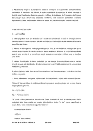 VOLUME IX: 09 - TÚNEIS - Capítulo 15 pag. 28/49 MARÇO/98
O Adjudicatário obriga-se a providenciar todas as operações e equipamentos complementares,
necessários à instalação das células e orgãos acessórios de protecção e leitura, segundo o
definido pela Fiscalização. Caso se preconize no Plano de Instalação de Ancoragens do Projecto
de Execução que a leitura seja efectuada à distância, será necessário contabilizar o restante
equipamento (cabos, transdutores, estação de leitura, etc.) necessários para a tornar exequível.
7 - BETÃO PROJECTADO
7.1 - DEFINIÇÕES
O betão projectado é um tipo de betão que é levado sob pressão até ao local de aplicação através
de mangueira ou tubo apropriado, aplicado e compactado por disparo a alta velocidade contra as
superficies a proteger.
O método de aplicação do betão projectado por via seca, é um método de projecção em que a
mistura seca composta de inertes, cimento e aditivo acelerador, é levada ao longo da mangueira à
guia do jacto através de ar comprimido, sendo a água acrescentada à mistura seca no bocal ou
junto deste.
O método de aplicação do betão projectado por via húmida, é um método em que os inertes,
cimento e água, são bombeados directamente para o bocal. O aditivo acelerador é acrescentado
no bocal ou junto deste.
A guia do jacto ou bocal é um acessório colocado no final da mangueira por onde é conduzido o
betão e projectado.
O aditivo acelerador é um agente, líquido ou em pó, que provoca a rápida presa do betão aplicado.
“Rebound” é a quantidade de betão que não se incorpora ao revestimento por cair no chão durante
a operação de aplicação.
7.2 - EXECUÇÃO
7.2.1 - Plano de mistura
De forma a alcançarem-se os requisitos de presa e resistência final, a mistura para o betão
projectado será determinada por ensaios laboratoriais e testes “in situ”, como especificado a
seguir. Serão tidos em conta os seguintes factores:
- quantidade de cimento;
- aditivos;
- relação água-cimento;
 