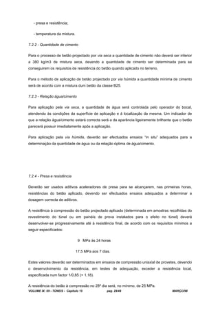 VOLUME IX: 09 - TÚNEIS - Capítulo 15 pag. 29/49 MARÇO/98
- presa e resistência;
- temperatura da mistura.
7.2.2 - Quantidade de cimento
Para o processo de betão projectado por via seca a quantidade de cimento não deverá ser inferior
a 380 kg/m3 de mistura seca, devendo a quantidade de cimento ser determinada para se
conseguirem os requisitos de resistência do betão quando aplicado no terreno.
Para o método de aplicação de betão projectado por via húmida a quantidade mínima de cimento
será de acordo com a mistura dum betão da classe B25.
7.2.3 - Relação água/cimento
Para aplicação pela via seca, a quantidade de água será controlada pelo operador do bocal,
atendendo às condições da superfície de aplicação e à localização da mesma. Um indicador de
que a relação água/cimento estará correcta será a da aparência ligeiramente brilhante que o betão
parecerá possuir imediatamente após a aplicação.
Para aplicação pela via húmida, deverão ser efectuados ensaios “in situ” adequados para a
determinação da quantidade de água ou da relação óptima de água/cimento.
7.2.4 - Presa e resistência
Deverão ser usados aditivos aceleradores de presa para se alcançarem, nas primeiras horas,
resistências do betão aplicado, devendo ser efectuados ensaios adequados a determinar a
dosagem correcta de aditivos.
A resistência à compressão do betão projectado aplicado (determinada em amostras recolhidas do
revestimento do túnel ou em painéis de prova instalados para o efeito no túnel) deverá
desenvolver-se progressivamente até à resistência final, de acordo com os requisitos mínimos a
seguir especificados:
9 MPa às 24 horas
17,5 MPa aos 7 dias.
Estes valores deverão ser determinados em ensaios de compressão uniaxial de provetes, devendo
o desenvolvimento da resistência, em testes de adequação, exceder a resistência local,
especificada num factor 1/0,85 (= 1,18).
A resistência do betão à compressão no 28º dia será, no mínimo, de 25 MPa.
 