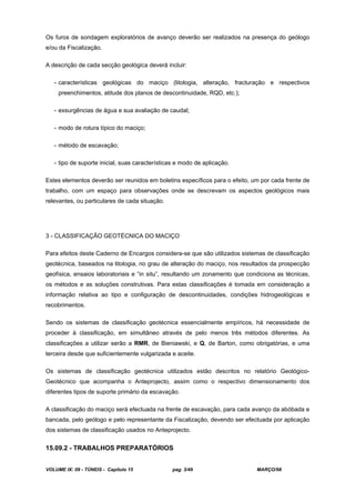 VOLUME IX: 09 - TÚNEIS - Capítulo 15 pag. 3/49 MARÇO/98
Os furos de sondagem exploratórios de avanço deverão ser realizados na presença do geólogo
e/ou da Fiscalização.
A descrição de cada secção geológica deverá incluir:
- características geológicas do maciço (litologia, alteração, fracturação e respectivos
preenchimentos, atitude dos planos de descontinuidade, RQD, etc.);
- exsurgências de água e sua avaliação de caudal;
- modo de rotura típico do maciço;
- método de escavação;
- tipo de suporte inicial, suas características e modo de aplicação.
Estes elementos deverão ser reunidos em boletins específicos para o efeito, um por cada frente de
trabalho, com um espaço para observações onde se descrevam os aspectos geológicos mais
relevantes, ou particulares de cada situação.
3 - CLASSIFICAÇÃO GEOTÉCNICA DO MACIÇO
Para efeitos deste Caderno de Encargos considera-se que são utilizados sistemas de classificação
geotécnica, baseados na litologia, no grau de alteração do maciço, nos resultados da prospecção
geofísica, ensaios laboratoriais e “in situ”, resultando um zonamento que condiciona as técnicas,
os métodos e as soluções construtivas. Para estas classificações é tomada em consideração a
informação relativa ao tipo e configuração de descontinuidades, condições hidrogeológicas e
recobrimentos.
Sendo os sistemas de classificação geotécnica essencialmente empíricos, há necessidade de
proceder à classificação, em simultâneo através de pelo menos três métodos diferentes. As
classificações a utilizar serão a RMR, de Bieniawski, e Q, de Barton, como obrigatórias, e uma
terceira desde que suficientemente vulgarizada e aceite.
Os sistemas de classificação geotécnica utilizados estão descritos no relatório Geológico-
Geotécnico que acompanha o Anteprojecto, assim como o respectivo dimensionamento dos
diferentes tipos de suporte primário da escavação.
A classificação do maciço será efectuada na frente de escavação, para cada avanço da abóbada e
bancada, pelo geólogo e pelo representante da Fiscalização, devendo ser efectuada por aplicação
dos sistemas de classificação usados no Anteprojecto.
15.09.2 - TRABALHOS PREPARATÓRIOS
 