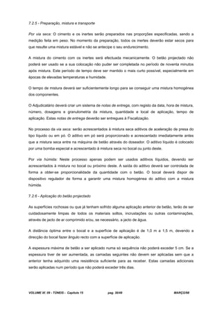 VOLUME IX: 09 - TÚNEIS - Capítulo 15 pag. 30/49 MARÇO/98
7.2.5 - Preparação, mistura e transporte
Por via seca: O cimento e os inertes serão preparados nas proporções especificadas, sendo a
medição feita em peso. No momento da preparação, todos os inertes deverão estar secos para
que resulte uma mistura estável e não se antecipe o seu endurecimento.
A mistura do cimento com os inertes será efectuada mecanicamente. O betão projectado não
poderá ser usado se a sua colocação não puder ser completada no período de noventa minutos
após mistura. Este período de tempo deve ser mantido o mais curto possível, especialmente em
épocas de elevadas temperaturas e humidade.
O tempo de mistura deverá ser suficientemente longo para se conseguir uma mistura homogénea
dos componentes.
O Adjudicatário deverá criar um sistema de notas de entrega, com registo da data, hora de mistura,
número, dosagens e granulometria da mistura, quantidade e local de aplicação, tempo de
aplicação. Estas notas de entrega deverão ser entregues à Fiscalização.
No processo da via seca: serão acrescentados à mistura seca aditivos de aceleração de presa do
tipo líquido ou em pó. O aditivo em pó será proporcionado e acrescentado imediatamente antes
que a mistura seca entre na máquina de betão através do doseador. O aditivo líquido é colocado
por uma bomba especial e acrescentado à mistura seca no bocal ou junto deste.
Por via húmida: Neste processo apenas podem ser usados aditivos líquidos, devendo ser
acrescentados à mistura no bocal ou próximo deste. A saída do aditivo deverá ser controlada de
forma a obter-se proporcionalidade da quantidade com o betão. O bocal deverá dispor de
dispositivo regulador de forma a garantir uma mistura homogénea do aditivo com a mistura
húmida.
7.2.6 - Aplicação do betão projectado
As superfícies rochosas ou que já tenham sofrido alguma aplicação anterior de betão, terão de ser
cuidadosamente limpas de todos os materiais soltos, incrustações ou outras contaminações,
através de jacto de ar comprimido e/ou, se necessário, a jacto de água.
A distância óptima entre o bocal e a superfície de aplicação é de 1,0 m a 1,5 m, devendo a
direcção do bocal fazer ângulo recto com a superfície de aplicação.
A espessura máxima de betão a ser aplicado numa só sequência não poderá exceder 5 cm. Se a
espessura tiver de ser aumentada, as camadas seguintes não devem ser aplicadas sem que a
anterior tenha adquirido uma resistência suficiente para as receber. Estas camadas adicionais
serão aplicadas num período que não poderá exceder três dias.
 