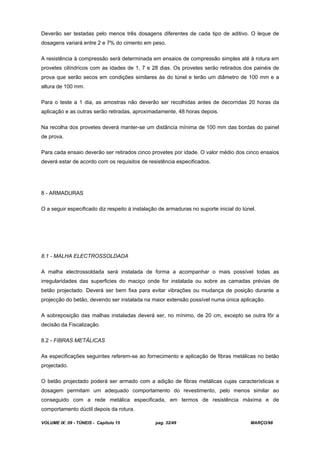 VOLUME IX: 09 - TÚNEIS - Capítulo 15 pag. 32/49 MARÇO/98
Deverão ser testadas pelo menos três dosagens diferentes de cada tipo de aditivo. O leque de
dosagens variará entre 2 e 7% do cimento em peso.
A resistência à compressão será determinada em ensaios de compressão simples até à rotura em
provetes cilíndricos com as idades de 1, 7 e 28 dias. Os provetes serão retirados dos painéis de
prova que serão secos em condições similares às do túnel e terão um diâmetro de 100 mm e a
altura de 100 mm.
Para o teste a 1 dia, as amostras não deverão ser recolhidas antes de decorridas 20 horas da
aplicação e as outras serão retiradas, aproximadamente, 48 horas depois.
Na recolha dos provetes deverá manter-se um distância mínima de 100 mm das bordas do painel
de prova.
Para cada ensaio deverão ser retirados cinco provetes por idade. O valor médio dos cinco ensaios
deverá estar de acordo com os requisitos de resistência especificados.
8 - ARMADURAS
O a seguir especificado diz respeito à instalação de armaduras no suporte inicial do túnel.
8.1 - MALHA ELECTROSSOLDADA
A malha electrossoldada será instalada de forma a acompanhar o mais possível todas as
irregularidades das superficies do maciço onde for instalada ou sobre as camadas prévias de
betão projectado. Deverá ser bem fixa para evitar vibrações ou mudança de posição durante a
projecção do betão, devendo ser instalada na maior extensão possível numa única aplicação.
A sobreposição das malhas instaladas deverá ser, no mínimo, de 20 cm, excepto se outra fôr a
decisão da Fiscalização.
8.2 - FIBRAS METÁLICAS
As especificações seguintes referem-se ao fornecimento e aplicação de fibras metálicas no betão
projectado.
O betão projectado poderá ser armado com a adição de fibras metálicas cujas características e
dosagem permitam um adequado comportamento do revestimento, pelo menos similar ao
conseguido com a rede metálica especificada, em termos de resistência máxima e de
comportamento dúctil depois da rotura.
 