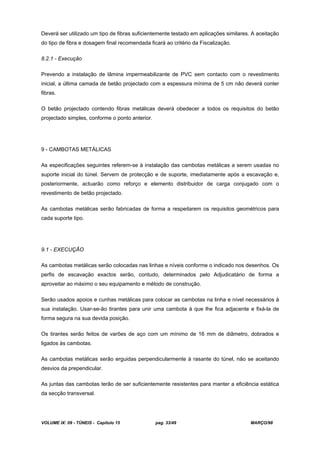 VOLUME IX: 09 - TÚNEIS - Capítulo 15 pag. 33/49 MARÇO/98
Deverá ser utilizado um tipo de fibras suficientemente testado em aplicações similares. A aceitação
do tipo de fibra e dosagem final recomendada ficará ao critério da Fiscalização.
8.2.1 - Execução
Prevendo a instalação de lâmina impermeabilizante de PVC sem contacto com o revestimento
inicial, a última camada de betão projectado com a espessura mínima de 5 cm não deverá conter
fibras.
O betão projectado contendo fibras metálicas deverá obedecer a todos os requisitos do betão
projectado simples, conforme o ponto anterior.
9 - CAMBOTAS METÁLICAS
As especificações seguintes referem-se à instalação das cambotas metálicas a serem usadas no
suporte inicial do túnel. Servem de protecção e de suporte, imediatamente após a escavação e,
posteriormente, actuarão como reforço e elemento distribuidor de carga conjugado com o
revestimento de betão projectado.
As cambotas metálicas serão fabricadas de forma a respeitarem os requisitos geométricos para
cada suporte tipo.
9.1 - EXECUÇÃO
As cambotas metálicas serão colocadas nas linhas e níveis conforme o indicado nos desenhos. Os
perfis de escavação exactos serão, contudo, determinados pelo Adjudicatário de forma a
aproveitar ao máximo o seu equipamento e método de construção.
Serão usados apoios e cunhas metálicas para colocar as cambotas na linha e nível necessários à
sua instalação. Usar-se-ão tirantes para unir uma cambota à que lhe fica adjacente e fixá-la de
forma segura na sua devida posição.
Os tirantes serão feitos de varões de aço com um mínimo de 16 mm de diâmetro, dobrados e
ligados às cambotas.
As cambotas metálicas serão erguidas perpendicularmente à rasante do túnel, não se aceitando
desvios da prependicular.
As juntas das cambotas terão de ser suficientemente resistentes para manter a eficiência estática
da secção transversal.
 