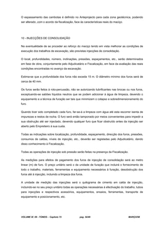 VOLUME IX: 09 - TÚNEIS - Capítulo 15 pag. 34/49 MARÇO/98
O espassamento das cambotas é definido no Anteprojecto para cada zona geotécnica, podendo
ser alterado ,com o acordo da fiscalização, face às características reais do maciço.
10 - INJECÇÕES DE CONSOLIDAÇÃO
Na eventualidade de se proceder ao reforço do maciço tendo em vista melhorar as condições de
execução dos trabalhos de escavação, são previstas injecções de consolidação.
O local, profundidades, número, inclinações, pressões, espaçamentos, etc., serão determinados
em fase de obra, conjuntamente pelo Adjudicatário e Fiscalização, em face da avaliação das reais
condições encontradas no avanço da escavação.
Estima-se que a profundidade dos furos não exceda 15 m. O diâmetro mínimo dos furos será de
cerca de 40 mm.
Os furos serão feitos à roto-percussão, não se autorizando lubrificantes nas brocas ou nos furos,
exceptuando-se sabões líquidos neutros que se podem adicionar à água de limpeza, devendo o
equipamento e a técnica de furação ser tais que minimizem o colapso e sobredimensionamento do
furo.
Quando tiver sido completado cada furo, far-se-á a limpeza com água até esta escorrer isenta de
impurezas e restos de rocha. O furo será então tamponado por meios convenientes para impedir a
sua obstrução até ser injectado, devendo qualquer furo que ficar obstruído antes da injecção ser
aberto pelo Empreiteiro à sua custa.
Todas as indicações sobre localização, profundidade, espaçamento, direcção dos furos, pressões,
consumos de caldas, níveis de injecção, etc., deverão ser registadas pelo Adjudicatário, dando
disso conhecimento à Fiscalização.
Todas as operações de injecção sob pressão serão feitas na presença da Fiscalização.
As medições para efeitos de pagamento dos furos de injecção de consolidação será ao metro
linear (m) de furo. O preço unitário será o da unidade de furação que incluirá o fornecimento de
todo o trabalho, materiais, ferramentas e equipamento necessários à furação, desobstrução dos
furos até à injecção, incluindo a limpeza dos furos.
A unidade de medição das injecções será o quilograma de cimento em calda de injecção,
incluindo-se no seu preço unitário todas as operações necessárias à efectivação do trabalho, tubos
para injecções e respectivos acessórios, equipamentos, ensaios, ferramentas, transporte de
equipamento e posicionamento, etc.
 